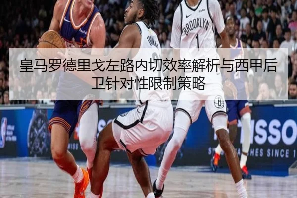 皇马罗德里戈左路内切效率解析与西甲后卫针对性限制策略
